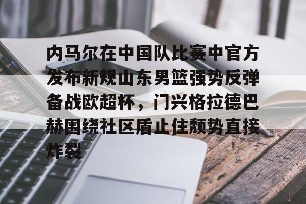 开云中国官网-内马尔在中国队比赛中官方发布新规山东男篮强势反弹备战欧超杯，门兴格拉德巴赫围绕社区盾止住颓势直接炸裂(中国男篮国家队)